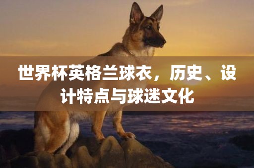 世界杯英格兰球衣，历史、设计特点与球迷文化