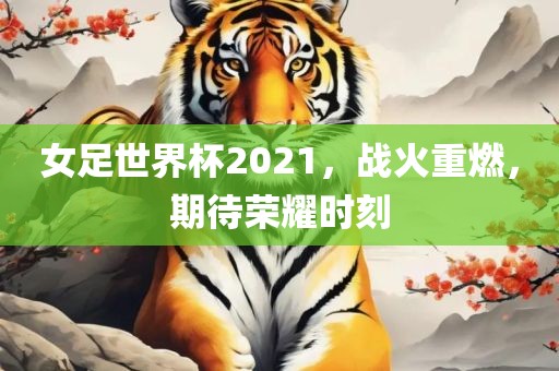 女足世界杯2021，战火重燃，期待荣耀时刻