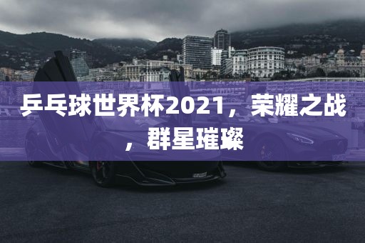 乒乓球世界杯2021，荣耀之战，群星璀璨