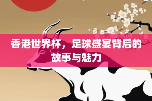 香港世界杯，足球盛宴背后的故事与魅力