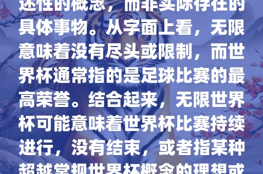 无限世界杯可能指的是一种描述性的概念，而非实际存在的具体事物。从字面上看，无限意味着没有尽头或限制，而世界杯通常指的是足球比赛的最高荣誉。结合起来，无限世界杯可能意味着世界杯比赛持续进行，没有结束，或者指某种超越常规世界杯概念的理想或愿景。