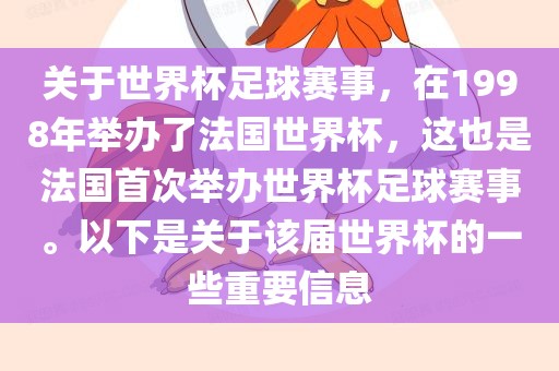 关于世界杯足球赛事，在1998年举办了法国世界杯，这也是法国首次举办世界杯足球赛事。以下是关于该届世界杯的一些重要信息
