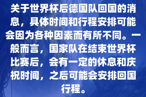 关于世界杯后德国队回国的消息，具体时间和行程安排可能会因为各种因素而有所不同。一般而言，国家队在结束世界杯比赛后，会有一定的休息和庆祝时间，之后可能会安排回国行程。