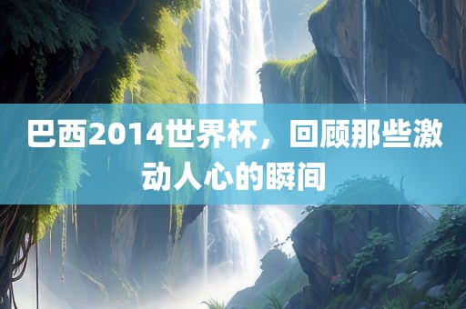 巴西2014世界杯，回顾那些激动人心的瞬间