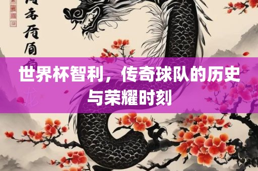 世界杯智利，传奇球队的历史与荣耀时刻