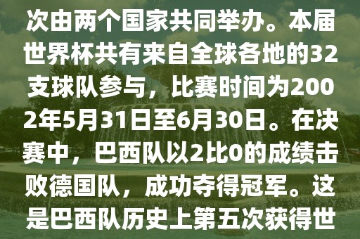 2002年世界杯足球赛是第17届世界杯足球赛事，比赛在韩国和日本共同举办，这是世界杯首次在亚洲地区举办，也是首次由两个国家共同举办。本届世界杯共有来自全球各地的32支球队参与，比赛时间为2002年5月31日至6月30日。在决赛中，巴西队以2比0的成绩击败德国队，成功夺得冠军。这是巴西队历史上第五次获得世界杯冠军。此外，本届世界杯还创造了许多其他纪录和亮点，例如中国男子足球队首次参加世界杯决赛圈比赛等。