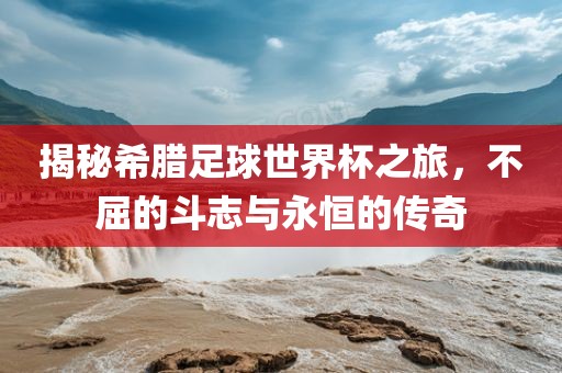 揭秘希腊足球世界杯之旅，不屈的斗志与永恒的传奇