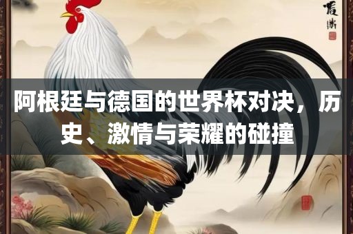 阿根廷与德国的世界杯对决，历史、激情与荣耀的碰撞
