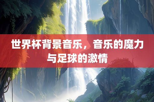 世界杯背景音乐，音乐的魔力与足球的激情