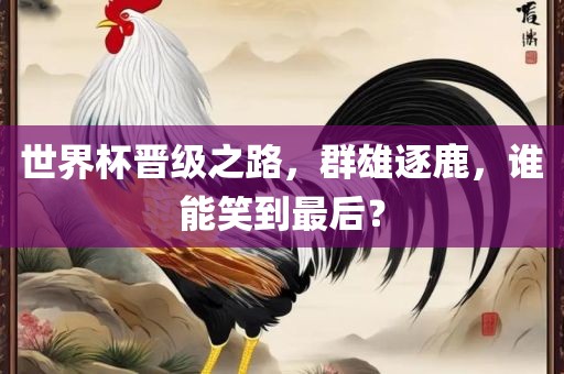世界杯晋级之路，群雄逐鹿，谁能笑到最后？