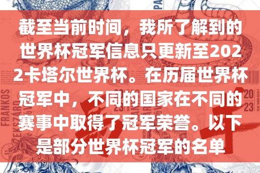 截至当前时间，我所了解到的世界杯冠军信息只更新至2022卡塔尔世界杯。在历届世界杯冠军中，不同的国家在不同的赛事中取得了冠军荣誉。以下是部分世界杯冠军的名单