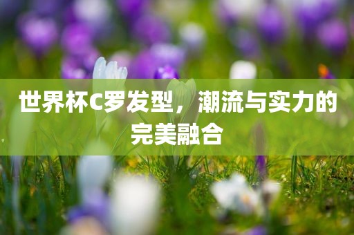 世界杯C罗发型，潮流与实力的完美融合