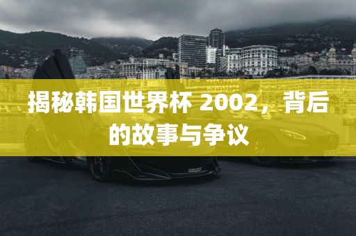 揭秘韩国世界杯 2002，背后的故事与争议