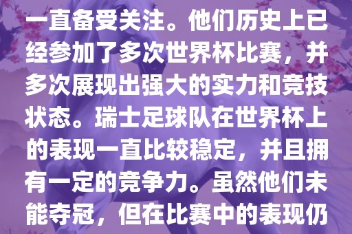 瑞士足球队在世界杯上的表现一直备受关注。他们历史上已经参加了多次世界杯比赛，并多次展现出强大的实力和竞技状态。瑞士足球队在世界杯上的表现一直比较稳定，并且拥有一定的竞争力。虽然他们未能夺冠，但在比赛中的表现仍然令人印象深刻。