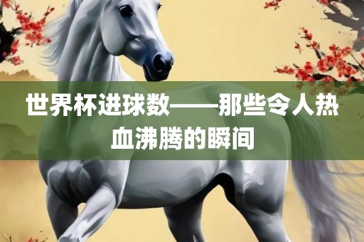 世界杯进球数——那些令人热血沸腾的瞬间