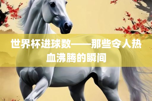 世界杯进球数——那些令人热血沸腾的瞬间