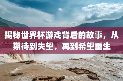 揭秘世界杯游戏背后的故事，从期待到失望，再到希望重生