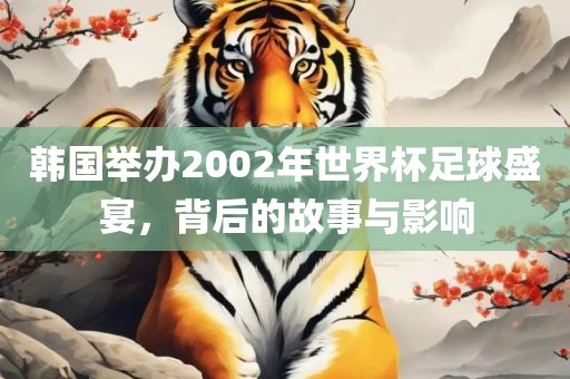 韩国举办2002年世界杯足球盛宴，背后的故事与影响