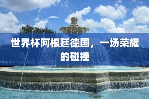 世界杯阿根廷德国，一场荣耀的碰撞