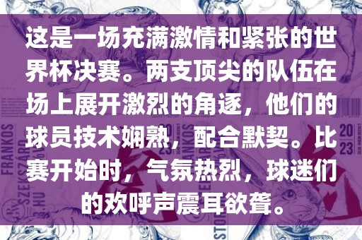 这是一场充满激情和紧张的世界杯决赛。两支顶尖的队伍在场上展开激烈的角逐，他们的球员技术娴熟，配合默契。比赛开始时，气氛热烈，球迷们的欢呼声震耳欲聋。