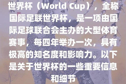 世界杯（World Cup），全称国际足联世界杯，是一项由国际足球联合会主办的大型体育赛事，每四年举办一次，具有极高的知名度和影响力。以下是关于世界杯的一些重要信息和细节