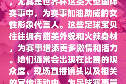 足球宝贝指的是在足球赛事中，尤其是世界杯这类大型国际赛事中，为赛事加油助威的女性形象代言人。这些足球宝贝往往拥有甜美外貌和火辣身材，为赛事增添更多激情和活力。她们通常会出现在比赛的观众席、现场直播镜头以及相关的宣传活动中，为足球赛事带来了更多的关注度和话题性。