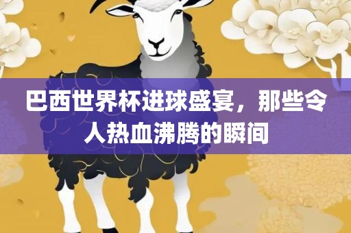 巴西世界杯进球盛宴，那些令人热血沸腾的瞬间