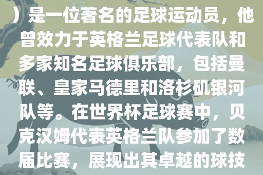 贝克汉姆（David Beckham）是一位著名的足球运动员，他曾效力于英格兰足球代表队和多家知名足球俱乐部，包括曼联、皇家马德里和洛杉矶银河队等。在世界杯足球赛中，贝克汉姆代表英格兰队参加了数届比赛，展现出其卓越的球技和魅力。