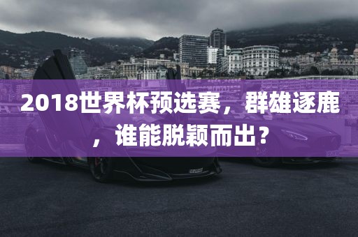 2018世界杯预选赛，群雄逐鹿，谁能脱颖而出？
