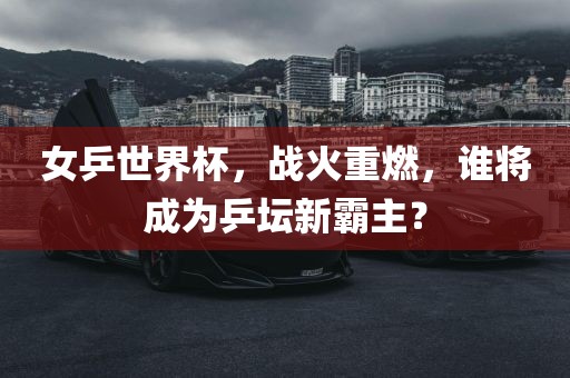 女乒世界杯，战火重燃，谁将成为乒坛新霸主？