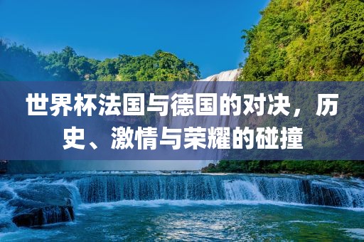 世界杯法国与德国的对决，历史、激情与荣耀的碰撞
