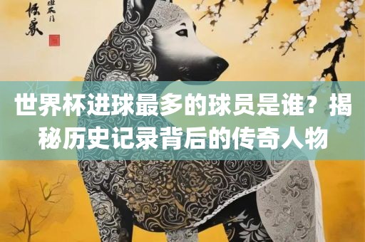 世界杯进球最多的球员是谁？揭秘历史记录背后的传奇人物