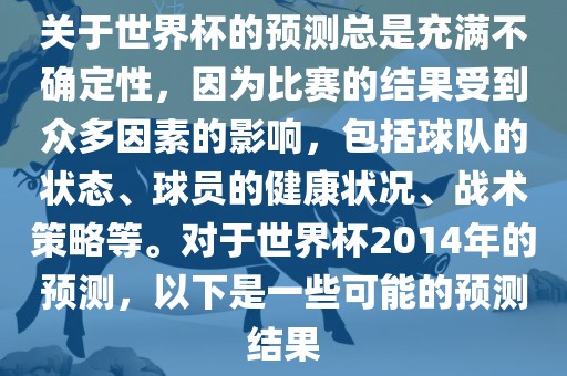 关于世界杯的预测总是充满不确定性，因为比赛的结果受到众多因素的影响，包括球队的状态、球员的健康状况、战术策略等。对于世界杯2014年的预测，以下是一些可能的预测结果