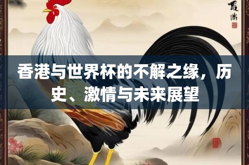 香港与世界杯的不解之缘，历史、激情与未来展望