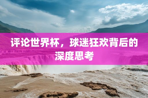 评论世界杯，球迷狂欢背后的深度思考