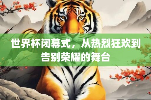 世界杯闭幕式，从热烈狂欢到告别荣耀的舞台