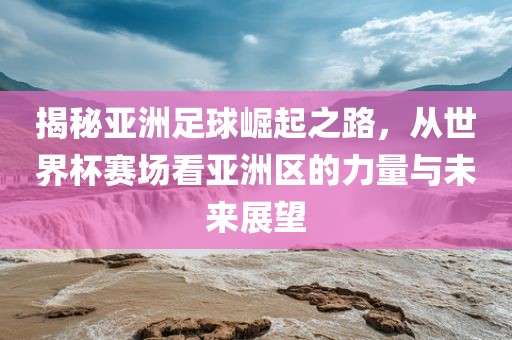 揭秘亚洲足球崛起之路，从世界杯赛场看亚洲区的力量与未来展望
