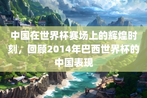 中国在世界杯赛场上的辉煌时刻，回顾2014年巴西世界杯的中国表现