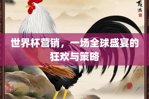 世界杯营销，一场全球盛宴的狂欢与策略