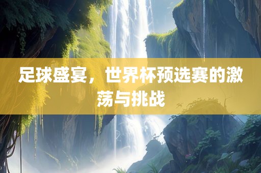 足球盛宴，世界杯预选赛的激荡与挑战
