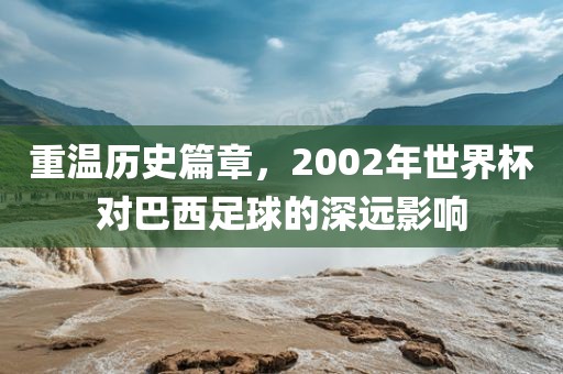 重温历史篇章，2002年世界杯对巴西足球的深远影响