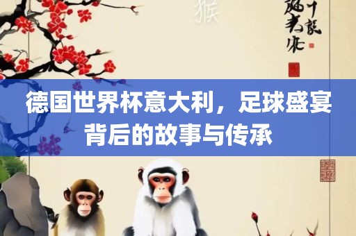 德国世界杯意大利，足球盛宴背后的故事与传承