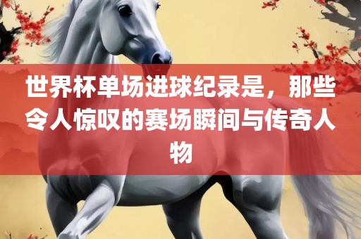 世界杯单场进球纪录是，那些令人惊叹的赛场瞬间与传奇人物