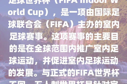 五人制世界杯，也被称为室内足球世界杯（FIFA Indoor World Cup），是一项由国际足球联合会（FIFA）主办的室内足球赛事。这项赛事的主要目的是在全球范围内推广室内足球运动，并促进室内足球运动的发展。与正式的FIFA世界杯不同，五人制世界杯是针对室内足球的比赛。