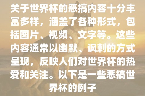 关于世界杯的恶搞内容十分丰富多样，涵盖了各种形式，包括图片、视频、文字等。这些内容通常以幽默、讽刺的方式呈现，反映人们对世界杯的热爱和关注。以下是一些恶搞世界杯的例子