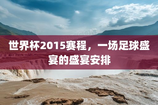 世界杯2015赛程，一场足球盛宴的盛宴安排