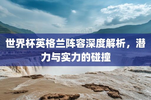 世界杯英格兰阵容深度解析，潜力与实力的碰撞