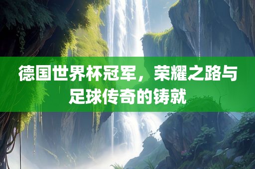 德国世界杯冠军，荣耀之路与足球传奇的铸就