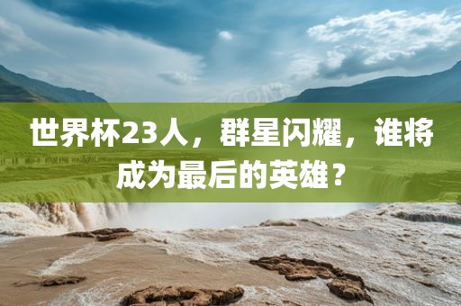 世界杯23人，群星闪耀，谁将成为最后的英雄？