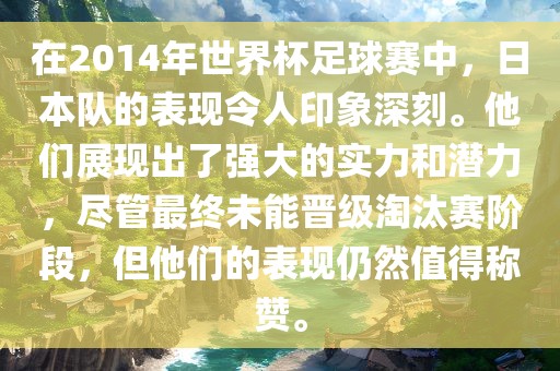 在2014年世界杯足球赛中，日本队的表现令人印象深刻。他们展现出了强大的实力和潜力，尽管最终未能晋级淘汰赛阶段，但他们的表现仍然值得称赞。